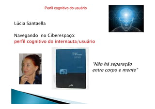 Lúcia Santaella
Navegando no Ciberespaço:
perfil cognitivo do internauta/usuário
Perfil cognitivo do usuário
“Não há separação
entre corpo e mente”
 
