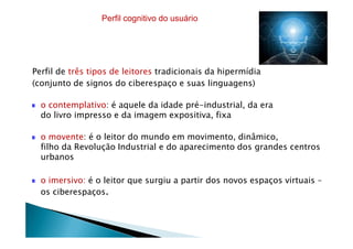 Perfil de três tipos de leitores tradicionais da hipermídia
(conjunto de signos do ciberespaço e suas linguagens)
o contemplativo: é aquele da idade pré-industrial, da era
do livro impresso e da imagem expositiva, fixa
Perfil cognitivo do usuário
o movente: é o leitor do mundo em movimento, dinâmico,
filho da Revolução Industrial e do aparecimento dos grandes centros
urbanos
o imersivo: é o leitor que surgiu a partir dos novos espaços virtuais –
os ciberespaços.
 