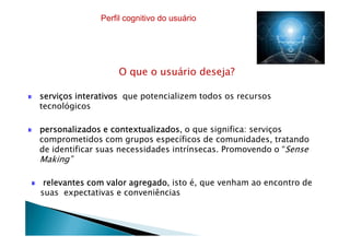 O que o usuário deseja?
serviços interativosserviços interativosserviços interativosserviços interativos que potencializem todos os recursos
tecnológicos
Perfil cognitivo do usuário
personalizados e contextualizadospersonalizados e contextualizadospersonalizados e contextualizadospersonalizados e contextualizados, o que significa: serviços
comprometidos com grupos específicos de comunidades, tratando
de identificar suas necessidades intrínsecas. Promovendo o “Sense
Making”
relevantes com valor agregadorelevantes com valor agregadorelevantes com valor agregadorelevantes com valor agregado, isto é, que venham ao encontro de
suas expectativas e conveniências
 