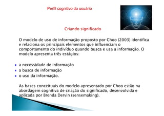 Criando significado
O modelo de uso de informação proposto por Choo (2003) identifica
e relaciona os principais elementos que influenciam o
comportamento do indivíduo quando busca e usa a informação. O
modelo apresenta três estágios:
Perfil cognitivo do usuário
a necessidade de informação
a busca de informação
o uso da informação.
As bases conceituais do modelo apresentado por Choo estão na
abordagem cognitiva de criação do significado, desenvolvida e
aplicada por Brenda Dervin (sensemaking).
 