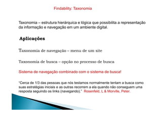 Taxonomia – estrutura hierárquica e lógica que possibilita a representação
da informação e navegação em um ambiente digital.
Aplicações
Taxonomia de navegação – menu de um site
Findability: Taxonomia
Taxonomia de busca – opção no processo de busca
Sistema de navegação combinado com o sistema de busca!
“Cerca de 1/3 das pessoas que nós testamos normalmente tentam a busca como
suas estratégias iniciais e as outras recorrem a ela quando não conseguem uma
resposta seguindo os links (navegando).” Rosenfeld, L & Morville, Peter.
 