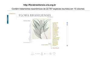http://florabrasiliensis.cria.org.br
Contém tratamentos taxonômicos de 22.767 espécies reunidos em 15 volumes
divididos em 40 partes, com um total de 10.367 páginas.
21 de março de 201
 