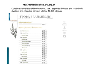 http://florabrasiliensis.cria.org.br
Contém tratamentos taxonômicos de 22.767 espécies reunidos em 15 volumes,
divididos em 40 partes, com um total de 10.367 páginas.
21 de março de 201
 