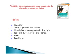 Tópicos
Findability
Perfis cognitivos de usuários
Findability: elementos essenciais para a recuperação da
informação em ambientes digitais
Perfis cognitivos de usuários
Metadados e a representação descritiva
Taxonomia, Tesauro e Folksonomia
Busca
Tendências
 