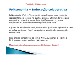 FolksonomiaFolksonomia –– Indexação colaborativaIndexação colaborativa
Folksonomia (Folk + Taxonomia) para designar essa evolução,
representando a técnica no qual as pessoas utilizam termos para
categorizar, organizar ou atribuir significado aos recursos
disponíveis na Web de forma compartilhada e livre
A partir de meados de 2002, muitos sites passaram a permitir o usos
Findability: Folksonomia
A partir de meados de 2002, muitos sites passaram a permitir o usos
de palavras simples (tags) para criarem significado ao conteúdo
encontrado
Essa prática consolidou-se com a Web 2.0, quando o Flickr e o
Delicious passaram a adotar esse recurso.
Mas ainda não chegou nas nossas bibliotecas digitais!
 