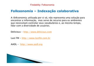 FolksonomiaFolksonomia –– Indexação colaborativaIndexação colaborativa
A folksonomia, utilizada por si só, não representa uma solução para
encontrar a informação, mas serve de recurso para os ambientes
que necessitam controlar seus vocabulários e, ao mesmo tempo,
lidar com a diversidade de usuários.
Delicious - http://www.delicious.com
Findability: Folksonomia
Delicious - http://www.delicious.com
Last FM - http://www.lastfm.com.br
AADL - http://www.aadl.org
 
