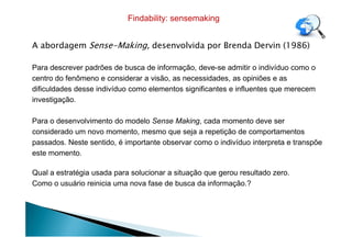 A abordagem Sense-Making, desenvolvida por Brenda Dervin (1986)
Para descrever padrões de busca de informação, deve-se admitir o indivíduo como o
centro do fenômeno e considerar a visão, as necessidades, as opiniões e as
dificuldades desse indivíduo como elementos significantes e influentes que merecem
investigação.
Para o desenvolvimento do modelo Sense Making, cada momento deve ser
Findability: sensemaking
Para o desenvolvimento do modelo Sense Making, cada momento deve ser
considerado um novo momento, mesmo que seja a repetição de comportamentos
passados. Neste sentido, é importante observar como o indivíduo interpreta e transpõe
este momento.
Qual a estratégia usada para solucionar a situação que gerou resultado zero.
Como o usuário reinicia uma nova fase de busca da informação.?
 