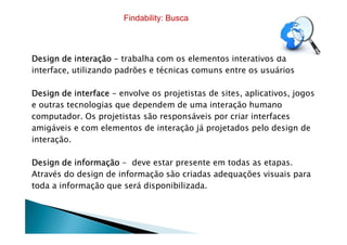 Design de interaçãoDesign de interaçãoDesign de interaçãoDesign de interação ---- trabalha com os elementos interativos da
interface, utilizando padrões e técnicas comuns entre os usuários
Design de interfaceDesign de interfaceDesign de interfaceDesign de interface ---- envolve os projetistas de sites, aplicativos, jogos
e outras tecnologias que dependem de uma interação humano
computador. Os projetistas são responsáveis por criar interfaces
amigáveis e com elementos de interação já projetados pelo design de
Findability: Busca
amigáveis e com elementos de interação já projetados pelo design de
interação.
Design de informaçãoDesign de informaçãoDesign de informaçãoDesign de informação - deve estar presente em todas as etapas.
Através do design de informação são criadas adequações visuais para
toda a informação que será disponibilizada.
 
