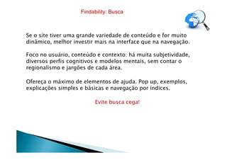 Se o site tiver uma grande variedade de conteúdo e for muito
dinâmico, melhor investir mais na interface que na navegação.
Foco no usuário, conteúdo e contexto: há muita subjetividade,
diversos perfis cognitivos e modelos mentais, sem contar o
regionalismo e jargões de cada área.
Ofereça o máximo de elementos de ajuda. Pop up, exemplos,
Findability: Busca
Ofereça o máximo de elementos de ajuda. Pop up, exemplos,
explicações simples e básicas e navegação por índices.
Evite busca cega!
 