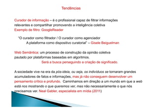 Curador de informação – é o profissional capaz de filtrar informações
relevantes e compartilhar promovendo a inteligência coletiva
Exemplo de filtro: GoogleReader
“O curador como filtrador / O curador como agenciador
A plataforma como dispositivo curatorial” – Gisele Beiguelman
Web Semântica: um processo de construção da opinião coletiva
pautado por plataformas baseadas em algoritmos.
Tendências
pautado por plataformas baseadas em algoritmos.
Será a busca perseguindo a criação de significado.
A sociedade vive na era da pós-ideia, ou seja, os indivíduos se tornaram grandes
acumuladores de fatos e informações, mas já não conseguem desenvolver um
pensamento crítico e profundo. Caminhamos em direção a um mundo em que a web
está nos mostrando o que queremos ver, mas não necessariamente o que nós
precisamos ver. Neal Gabler, especialista em mídia (2011)
 