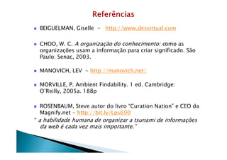 BEIGUELMAN, Giselle - http://www.desvirtual.com
CHOO, W. C. A organização do conhecimento: como as
organizações usam a informação para criar significado. São
Paulo: Senac, 2003.
MANOVICH, LEV - http://manovich.net/
MORVILLE, P. Ambient Findability. 1 ed. Cambridge:
O’Reilly, 2005a. 188p
ROSENBAUM, Steve autor do livro “Curation Nation” e CEO da
Magnify.net - http://bit.ly/LpuS90
“ a habilidade humana de organizar a tsunami de informações
da web é cada vez mais importante.”
 