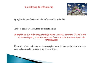 A explosão da informação
Apagão de profissionais da informação e de TI!
Serão necessárias outras competências!
A explosão da informação exige mais cuidado com os filtros, com
as tecnologias, com o motor de busca e com o tratamento da
informação!
Estamos diante de novas tecnologias cognitivas, pois elas alteram
nossa forma de pensar e se comunicar.
 