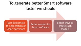 To generate better Smart software
faster we should
(Semi)automate
the generation of
Smart softwtare
Better models for
Smart software
Better ways to
create such
models
 