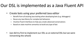 Our DSL is implemented as a Java Fluent API
• Create bots using your preferred Java editor
– Benefit from all existing Java tooling when developing bots (e.g. debuggers)
– Reuse any Java library for complex bot behaviors
– Intuitive Fluent Interfaces to help you create advanced conversations
– Based on state machine semantics to build any type of bot
• (we did try first to implement our DSL as an external DSL but we were
reinventing the wheel)
 
