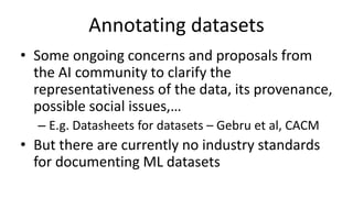 Annotating datasets
• Some ongoing concerns and proposals from
the AI community to clarify the
representativeness of the data, its provenance,
possible social issues,…
– E.g. Datasheets for datasets – Gebru et al, CACM
• But there are currently no industry standards
for documenting ML datasets
 