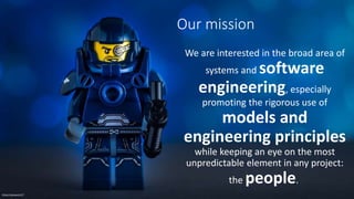 Our mission
We are interested in the broad area of
systems and software
engineering, especially
promoting the rigorous use of
models and
engineering principles
while keeping an eye on the most
unpredictable element in any project:
the people.
Flickr/clement127
 