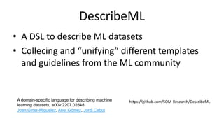 DescribeML
• A DSL to describe ML datasets
• Collecing and “unifying” different templates
and guidelines from the ML community
A domain-specific language for describing machine
learning datasets, arXiv:2207.02848
Joan Giner-Miguelez, Abel Gómez, Jordi Cabot
https://github.com/SOM-Research/DescribeML
 