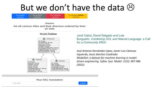 But we don’t have the data 
José Antonio Hernández López, Javier Luis Cánovas
Izquierdo, Jesús Sánchez Cuadrado:
ModelSet: a dataset for machine learning in model-
driven engineering. Softw. Syst. Model. 21(3): 967-986
(2022)
Jordi Cabot, David Delgado and Lola
Burgueño. Combining OCL and Natural Language: a Call
for a Community Effort
 