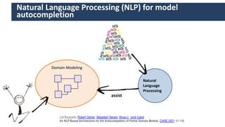 55
Natural
Language
Processing
Domain Modeling
assist
Natural Language Processing (NLP) for model
autocompletion
Loli Burgueño, Robert Clarisó Sébastien Gérard, Shuai Li, Jordi Cabot :
An NLP-Based Architecture for the Autocompletion of Partial Domain Models. CAiSE 2021: 91-106
 