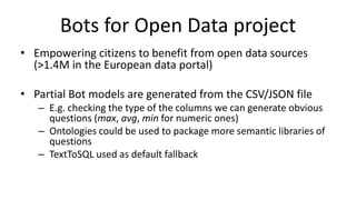 Bots for Open Data project
• Empowering citizens to benefit from open data sources
(>1.4M in the European data portal)
• Partial Bot models are generated from the CSV/JSON file
– E.g. checking the type of the columns we can generate obvious
questions (max, avg, min for numeric ones)
– Ontologies could be used to package more semantic libraries of
questions
– TextToSQL used as default fallback
 