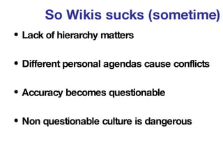 So Wikis sucks (sometime) <ul><li>Lack of hierarchy matters </li></ul><ul><li>Different personal agendas cause conflicts  ...