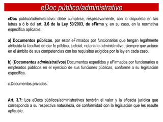eDoc público/administrativo
eDoc público/administrativo: debe cumplirse, respectivamente, con lo dispuesto en las
letras a ó b del art. 3.6 de la Ley 59/2003, de eFirma y, en su caso, en la normativa
específica aplicable:

a) Documentos públicos, por estar eFirmados por funcionarios que tengan legalmente
atribuida la facultad de dar fe pública, judicial, notarial o administrativa, siempre que actúen
en el ámbito de sus competencias con los requisitos exigidos por la ley en cada caso.

b) (Documentos administrativos) Documentos expedidos y eFirmados por funcionarios o
empleados públicos en el ejercicio de sus funciones públicas, conforme a su legislación
específica.

c.Documentos privados.


Art. 3.7: Los eDocs públicos/administrativos tendrán el valor y la eficacia jurídica que
corresponda a su respectiva naturaleza, de conformidad con la legislación que les resulte
aplicable.
 