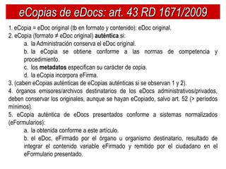 eCopias de eDocs: art. 43 RD 1671/2009
1. eCopia = eDoc original (tb en formato y contenido): eDoc original.
2. eCopia (formato ≠ eDoc original) auténtica si:
       a. la Administración conserva el eDoc original.
       b. la eCopia se obtiene conforme a las normas de competencia y
       procedimiento.
       c. los metadatos especifican su carácter de copia.
       d. la eCopia incorpora eFirma.
3. (caben eCopias auténticas de eCopias auténticas si se observan 1 y 2).
4. órganos emisores/archivos destinatarios de los eDocs administrativos/privados,
deben conservar los originales, aunque se hayan eCopiado, salvo art. 52 (> períodos
mínimos).
5. eCopia auténtica de eDocs presentados conforme a sistemas normalizados
(eFormularios):
       a. la obtenida conforme a este artículo.
       b. el eDoc, eFirmado por el órgano u organismo destinatario, resultado de
       integrar el contenido variable eFirmado y remitido por el ciudadano en el
       eFormulario presentado.
 