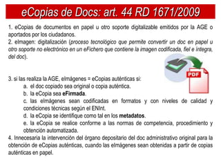 eCopias de Docs: art. 44 RD 1671/2009
1. eCopias de documentos en papel u otro soporte digitalizable emitidos por la AGE o
aportados por los ciudadanos.
2. eImagen: digitalización (proceso tecnológico que permite convertir un doc en papel u
otro soporte no electrónico en un eFichero que contiene la imagen codificada, fiel e íntegra,
del doc).


3. si las realiza la AGE, eImágenes = eCopias auténticas si:
        a. el doc copiado sea original o copia auténtica.
        b. la eCopia sea eFirmada.
        c. las eImágenes sean codificadas en formatos y con niveles de calidad y
        condiciones técnicas según el ENInt.
        d. la eCopia se identifique como tal en los metadatos.
        e. la eCopia se realice conforme a las normas de competencia, procedimiento y
        obtención automatizada.
4. Innecesaria la intervención del órgano depositario del doc administrativo original para la
obtención de eCopias auténticas, cuando las eImágenes sean obtenidas a partir de copias
auténticas en papel.
 