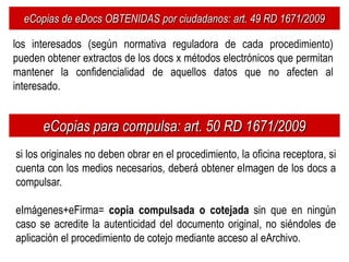 eCopias de eDocs OBTENIDAS por ciudadanos: art. 49 RD 1671/2009

los interesados (según normativa reguladora de cada procedimiento)
pueden obtener extractos de los docs x métodos electrónicos que permitan
mantener la confidencialidad de aquellos datos que no afecten al
interesado.


      eCopias para compulsa: art. 50 RD 1671/2009
si los originales no deben obrar en el procedimiento, la oficina receptora, si
cuenta con los medios necesarios, deberá obtener eImagen de los docs a
compulsar.

eImágenes+eFirma= copia compulsada o cotejada sin que en ningún
caso se acredite la autenticidad del documento original, no siéndoles de
aplicación el procedimiento de cotejo mediante acceso al eArchivo.
 