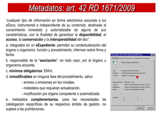 Metadatos: art. 42 RD 1671/2009
“cualquier tipo de información en forma electrónica asociada a los
eDocs, instrumental e independiente de su contenido, destinada al
conocimiento inmediato y automatizable de alguna de sus
características, con la finalidad de garantizar la disponibilidad, el
acceso, la conservación y la interoperabilidad del doc”.
a. integrados en un eExpediente: permiten su contextualización del
órgano u organismo, función y procedimiento; informan sobre firma y
fecha.
b. responsable de la “asociación”: en todo caso, por el órgano u
organismo actuante.
c. mínimos obligatorios: ENInt.
d. inmodificables en ninguna fase del procedimiento, salvo:
            - errores u omisiones en los iniciales.
            - metadatos que requieran actualización.
            - modificación por órgano competente o automatizada.
e. metadatos complementarios, para las necesidades de
catalogación específicas de su respectivo ámbito de gestión, no
sujetos a las prohibiciones.
 
