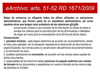 eArchivo: arts. 51-52 RD 1671/2009
Deber de conservar en eSoporte todos los eDocs utilizados en actuaciones
administrativas, que formen parte de un expediente administrativo, así como
aquellos otros que tengan valor probatorio de las relaciones g2c/g2b.
            conservación unitaria (o por inclusión de la información en bases de datos si
            constan los criterios para la reconstrucción de los eFormularios o eModelos
            de origen así como para la comprobación de la eFirma de dichos datos).
Conservación:
1. períodos mínimos : cada órgano determina de acuerdo con el procedimiento, siendo
en todo caso aplicable, con la excepción regulada de la destrucción de documentos en
papel eCopiados, las normas sobre (i) conservación del patrimonio documental histórico
y (ii) eliminación de docs.
2. posibles operaciones de conversión, de acuerdo con las normas sobre copiado de
dichos documentos.
3. responsables de los eArchivos deben promover el copiado auténtico con cambio
de formato de los documentos y expedientes en cuanto el formato de los mismos deje
de admitirse en el ENInt.
 
