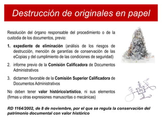 Destrucción de originales en papel
Resolución del órgano responsable del procedimiento o de la
custodia de los documentos, previo:
1. expediente de eliminación (análisis de los riesgos de
   destrucción, mención de garantías de conservación de las
   eCopias y del cumplimiento de las condiciones de seguridad)
2. informe previo de la Comisión Calificadora de Documentos
   Administrativos
3. dictamen favorable de la Comisión Superior Calificadora de
   Documentos Administrativos
No deben tener valor histórico/artístico, ni sus elementos
(firmas u otras expresiones manuscritas o mecánicas)

RD 1164/2002, de 8 de noviembre, por el que se regula la conservación del
patrimonio documental con valor histórico
 