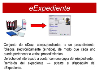 eExpediente



Conjunto de eDocs correspondientes a un procedimiento,
foliados electrónicamente (eIndice), de modo que cada uno
pueda pertenecer a varios procedimientos.
Derecho del interesado a contar con una copia del eExpediente.
Remisión del expediente → puesta a disposición del
eExpediente.
 
