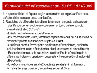 Formación del eExpediente: art. 53 RD 1671/2009
1. responsabilidad: el órgano según la normativa de organización o en su
defecto, del encargado de su tramitación.
2. Requisitos de eExpedientes objeto de remisión o puesta a disposición:
    -identificado por un código unívoco en un entorno de intercambio
    interadministrativo (intranet).
    - foliado mediante un eIndice eFirmado.
    - Interoperable: estructura, formato y especificaciones de los servicios de
    remisión y puesta a disposición sujetos al ENInt.
    -sus eDocs podrán formar parte de distintos eExpedientes, pudiendo
    incluir asimismo otros eExpedientes si así lo requiere el procedimiento.
    - Excepcionalmente, si la naturaleza o extensión de eDocs impide o
    dificulta su inclusión: aportación separada + incorporación al índice del
    eExpediente.
    - los eDocs integrados en el eExpediente se ajustarán al formato o
    formatos de larga duración, accesibles según el ENInt.
 