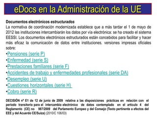 eDocs en la Administración de la UE
Documentos electrónicos estructurados
La normativa de coordinación modernizada establece que a más tardar el 1 de mayo de
2012 las instituciones intercambiarán los datos por vía electrónica: se ha creado el sistema
EESSI. Los documentos electrónicos estructurados están concebidos para facilitar y hacer
más eficaz la comunicación de datos entre instituciones. versiones impresas oficiales
sobre:
•Pensiones (serie P)
•Enfermedad (serie S)
•Prestaciones familiares (serie F)
•Accidentes de trabajo y enfermedades profesionales (serie DA)
•Desempleo (serie U)
•Cuestiones horizontales (serie H)
•Cobro (serie R)
DECISIÓN nº E1 de 12 de junio de 2009 relativa a las disposiciones prácticas en relación con el
período transitorio para el intercambio electrónico de datos contemplado en el artículo 4 del
Reglamento (CE) no 987/2009 del Parlamento Europeo y del Consejo (Texto pertinente a efectos del
EEE y del Acuerdo CE/Suiza) (2010/C 106/03)
 