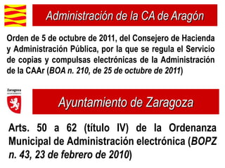 Administración de la CA de Aragón
Orden de 5 de octubre de 2011, del Consejero de Hacienda
y Administración Pública, por la que se regula el Servicio
de copias y compulsas electrónicas de la Administración
de la CAAr (BOA n. 210, de 25 de octubre de 2011)


              Ayuntamiento de Zaragoza
Arts. 50 a 62 (título IV) de la Ordenanza
Municipal de Administración electrónica (BOPZ
n. 43, 23 de febrero de 2010)
 