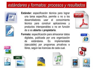 estándares y formatos: procesos y resultados
       Estándar: especificación técnica para lograr
          una tarea específica, permite o no a los
          desarrolladores usar el conocimiento
          técnico para construir aplicaciones y
          productos interoperables o no en función
          de si es abierto o propietario.
       Formato: especificación para almacenar datos
          digitales, publicada por una organización
          de estándares. Es implementable
          (ejecutable) por programas privativos o
          libres, según las licencias de cada cual.
 
