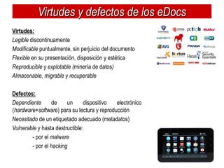 Virtudes y defectos de los eDocs
Virtudes:
Legible discontinuamente
Modificable puntualmente, sin perjuicio del documento
Flexible en su presentación, disposición y estética
Reproducible y explotable (minería de datos)
Almacenable, migrable y recuperable

Defectos:
Dependiente       de    un      dispositivo  electrónico
(hardware+software) para su lectura y reproducción
Necesitado de un etiquetado adecuado (metadatos)
Vulnerable y hasta destructible:
        - por el malware
        - por el hacking
 