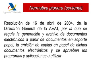 Normativa pionera (sectorial)


Resolución de 16 de abril de 2004, de la
Dirección General de la AEAT, por la que se
regula la generación y archivo de documentos
electrónicos a partir de documentos en soporte
papel, la emisión de copias en papel de dichos
documentos electrónicos y se aprueban los
programas y aplicaciones a utilizar
 
