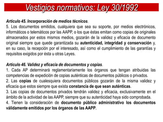 Vestigios normativos: Ley 30/1992
Artículo 45. Incorporación de medios técnicos.
5. Los documentos emitidos, cualquiera que sea su soporte, por medios electrónicos,
informáticos o telemáticos por las AAPP, o los que éstas emitan como copias de originales
almacenados por estos mismos medios, gozarán de la validez y eficacia de documento
original siempre que quede garantizada su autenticidad, integridad y conservación y,
en su caso, la recepción por el interesado, así como el cumplimiento de las garantías y
requisitos exigidos por ésta u otras Leyes.

Artículo 46. Validez y eficacia de documentos y copias.
1. Cada AP determinará reglamentariamente los órganos que tengan atribuidas las
competencias de expedición de copias auténticas de documentos públicos o privados.
2. Las copias de cualesquiera documentos públicos gozarán de la misma validez y
eficacia que estos siempre que exista constancia de que sean auténticas.
3. Las copias de documentos privados tendrán validez y eficacia, exclusivamente en el
ámbito de la actividad de las AAPP, siempre que su autenticidad haya sido comprobada.
4. Tienen la consideración de documento público administrativo los documentos
válidamente emitidos por los órganos de las AAPP.
 
