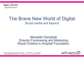 The Brave New World of Digital Social media and beyond Meredith Campbell Director Fundraising and Marketing Royal Children’s Hospital Foundation 