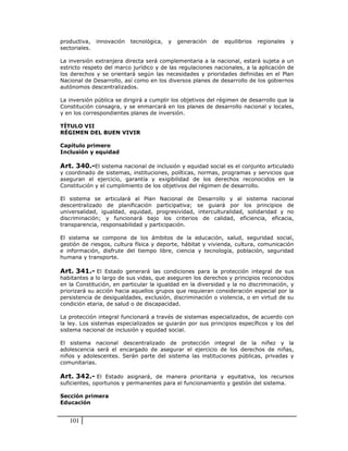 productiva,    innovación   tecnológica,   y   generación   de   equilibrios   regionales   y
sectoriales.

La inversión extranjera directa será complementaria a la nacional, estará sujeta a un
estricto respeto del marco jurídico y de las regulaciones nacionales, a la aplicación de
los derechos y se orientará según las necesidades y prioridades definidas en el Plan
Nacional de Desarrollo, así como en los diversos planes de desarrollo de los gobiernos
autónomos descentralizados.

La inversión pública se dirigirá a cumplir los objetivos del régimen de desarrollo que la
Constitución consagra, y se enmarcará en los planes de desarrollo nacional y locales,
y en los correspondientes planes de inversión.

TÍTULO VII
RÉGIMEN DEL BUEN VIVIR

Capítulo primero
Inclusión y equidad

Art. 340.-El sistema nacional de inclusión y equidad social es el conjunto articulado
y coordinado de sistemas, instituciones, políticas, normas, programas y servicios que
aseguran el ejercicio, garantía y exigibilidad de los derechos reconocidos en la
Constitución y el cumplimiento de los objetivos del régimen de desarrollo.

El sistema se articulará al Plan Nacional de Desarrollo y al sistema nacional
descentralizado de planificación participativa; se guiará por los principios de
universalidad, igualdad, equidad, progresividad, interculturalidad, solidaridad y no
discriminación; y funcionará bajo los criterios de calidad, eficiencia, eficacia,
transparencia, responsabilidad y participación.

El sistema se compone de los ámbitos de la educación, salud, seguridad social,
gestión de riesgos, cultura física y deporte, hábitat y vivienda, cultura, comunicación
e información, disfrute del tiempo libre, ciencia y tecnología, población, seguridad
humana y transporte.

Art. 341.- El Estado generará las condiciones para la protección integral de sus
habitantes a lo largo de sus vidas, que aseguren los derechos y principios reconocidos
en la Constitución, en particular la igualdad en la diversidad y la no discriminación, y
priorizará su acción hacia aquellos grupos que requieran consideración especial por la
persistencia de desigualdades, exclusión, discriminación o violencia, o en virtud de su
condición etaria, de salud o de discapacidad.

La protección integral funcionará a través de sistemas especializados, de acuerdo con
la ley. Los sistemas especializados se guiarán por sus principios específicos y los del
sistema nacional de inclusión y equidad social.

El sistema nacional descentralizado de protección integral de la niñez y la
adolescencia será el encargado de asegurar el ejercicio de los derechos de niñas,
niños y adolescentes. Serán parte del sistema las instituciones públicas, privadas y
comunitarias.

Art. 342.- El Estado asignará, de manera prioritaria y equitativa, los recursos
suficientes, oportunos y permanentes para el funcionamiento y gestión del sistema.

Sección primera
Educación


   101
 