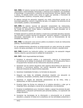 Art. 343.- El sistema nacional de educación tendrá como finalidad el desarrollo de
capacidades y potencialidades individuales y colectivas de la población, que posibiliten
el aprendizaje, y la generación y utilización de conocimientos, técnicas, saberes, artes
y cultura. El sistema tendrá como centro al sujeto que aprende, y funcionará de
manera flexible y dinámica, incluyente, eficaz y eficiente.

El sistema nacional de educación integrará una visión intercultural acorde con la
diversidad geográfica, cultural y lingüística del país, y el respeto a los derechos de las
comunidades, pueblos y nacionalidades.

Art. 344.- El sistema nacional de educación comprenderá las instituciones,
programas, políticas, recursos y actores del proceso educativo, así como acciones en
los niveles de educación inicial, básica y bachillerato, y estará articulado con el
sistema de educación superior.

El Estado ejercerá la rectoría del sistema a través de la autoridad educativa nacional,
que formulará la política nacional de educación; asimismo regulará y controlará las
actividades relacionadas con la educación, así como el funcionamiento de las
entidades del sistema.

Art. 345.- La educación como servicio público se prestará a través de instituciones
públicas, fiscomisionales y particulares.

En los establecimientos educativos se proporcionarán sin costo servicios de carácter
social y de apoyo psicológico, en el marco del sistema de inclusión y equidad social.

Art. 346.- Existirá una institución pública, con autonomía, de evaluación integral
interna y externa, que promueva la calidad de la educación.

Art. 347.- Será responsabilidad del Estado:

1. Fortalecer la educación pública y la coeducación; asegurar el mejoramiento
   permanente de la calidad, la ampliación de la cobertura, la infraestructura física y
   el equipamiento necesario de las instituciones educativas públicas.

2. Garantizar que los centros educativos sean espacios democráticos de ejercicio de
   derechos y convivencia pacífica. Los centros educativos serán espacios de
   detección temprana de requerimientos especiales.

3. Garantizar modalidades formales y no formales de educación.

4. Asegurar que todas las entidades educativas impartan una educación en
   ciudadanía, sexualidad y ambiente, desde el enfoque de derechos.

5. Garantizar el respeto del desarrollo psicoevolutivo de los niños, niñas y
   adolescentes, en todo el proceso educativo.

6. Erradicar todas las formas de violencia en el sistema educativo y velar por la
   integridad física, psicológica y sexual de las estudiantes y los estudiantes.

7. Erradicar el analfabetismo puro, funcional y digital, y apoyar los procesos de post-
   alfabetización y educación permanente para personas adultas, y la superación del
   rezago educativo.

8. Incorporar las tecnologías de la información y comunicación en el proceso
   educativo y propiciar el enlace de la enseñanza con las actividades productivas o


   102
 