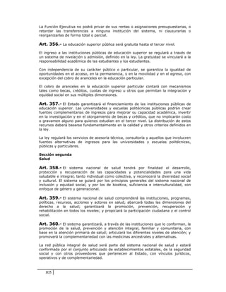 La Función Ejecutiva no podrá privar de sus rentas o asignaciones presupuestarias, o
retardar las transferencias a ninguna institución del sistema, ni clausurarlas o
reorganizarlas de forma total o parcial.

Art. 356.- La educación superior pública será gratuita hasta el tercer nivel.

El ingreso a las instituciones públicas de educación superior se regulará a través de
un sistema de nivelación y admisión, definido en la ley. La gratuidad se vinculará a la
responsabilidad académica de las estudiantes y los estudiantes.

Con independencia de su carácter público o particular, se garantiza la igualdad de
oportunidades en el acceso, en la permanencia, y en la movilidad y en el egreso, con
excepción del cobro de aranceles en la educación particular.

El cobro de aranceles en la educación superior particular contará con mecanismos
tales como becas, créditos, cuotas de ingreso u otros que permitan la integración y
equidad social en sus múltiples dimensiones.

Art. 357.- El Estado garantizará el financiamiento de las instituciones públicas de
educación superior. Las universidades y escuelas politécnicas públicas podrán crear
fuentes complementarias de ingresos para mejorar su capacidad académica, invertir
en la investigación y en el otorgamiento de becas y créditos, que no implicarán costo
o gravamen alguno para quienes estudian en el tercer nivel. La distribución de estos
recursos deberá basarse fundamentalmente en la calidad y otros criterios definidos en
la ley.

La ley regulará los servicios de asesoría técnica, consultoría y aquellos que involucren
fuentes alternativas de ingresos para las universidades y escuelas politécnicas,
públicas y particulares.

Sección segunda
Salud

Art. 358.- El sistema nacional de salud tendrá por finalidad el desarrollo,
protección y recuperación de las capacidades y potencialidades para una vida
saludable e integral, tanto individual como colectiva, y reconocerá la diversidad social
y cultural. El sistema se guiará por los principios generales del sistema nacional de
inclusión y equidad social, y por los de bioética, suficiencia e interculturalidad, con
enfoque de género y generacional.

Art. 359.- El sistema nacional de salud comprenderá las instituciones, programas,
políticas, recursos, acciones y actores en salud; abarcará todas las dimensiones del
derecho a la salud; garantizará la promoción, prevención, recuperación y
rehabilitación en todos los niveles; y propiciará la participación ciudadana y el control
social.

Art. 360.- El sistema garantizará, a través de las instituciones que lo conforman, la
promoción de la salud, prevención y atención integral, familiar y comunitaria, con
base en la atención primaria de salud; articulará los diferentes niveles de atención; y
promoverá la complementariedad con las medicinas ancestrales y alternativas.

La red pública integral de salud será parte del sistema nacional de salud y estará
conformada por el conjunto articulado de establecimientos estatales, de la seguridad
social y con otros proveedores que pertenecen al Estado, con vínculos jurídicos,
operativos y de complementariedad.



   105
 