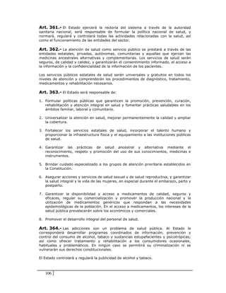 Art. 361.- El Estado ejercerá la rectoría del sistema a través de la autoridad
sanitaria nacional, será responsable de formular la política nacional de salud, y
normará, regulará y controlará todas las actividades relacionadas con la salud, así
como el funcionamiento de las entidades del sector.

Art. 362.- La atención de salud como servicio público se prestará a través de las
entidades estatales, privadas, autónomas, comunitarias y aquellas que ejerzan las
medicinas ancestrales alternativas y complementarias. Los servicios de salud serán
seguros, de calidad y calidez, y garantizarán el consentimiento informado, el acceso a
la información y la confidencialidad de la información de los pacientes.

Los servicios públicos estatales de salud serán universales y gratuitos en todos los
niveles de atención y comprenderán los procedimientos de diagnóstico, tratamiento,
medicamentos y rehabilitación necesarios.

Art. 363.- El Estado será responsable de:

1. Formular políticas públicas que garanticen la promoción, prevención, curación,
   rehabilitación y atención integral en salud y fomentar prácticas saludables en los
   ámbitos familiar, laboral y comunitario.

2. Universalizar la atención en salud, mejorar permanentemente la calidad y ampliar
   la cobertura.

3. Fortalecer los servicios estatales de salud, incorporar el talento humano y
   proporcionar la infraestructura física y el equipamiento a las instituciones públicas
   de salud.

4. Garantizar las prácticas de salud ancestral y alternativa mediante el
   reconocimiento, respeto y promoción del uso de sus conocimientos, medicinas e
   instrumentos.

5. Brindar cuidado especializado a los grupos de atención prioritaria establecidos en
   la Constitución.

6. Asegurar acciones y servicios de salud sexual y de salud reproductiva, y garantizar
   la salud integral y la vida de las mujeres, en especial durante el embarazo, parto y
   postparto.

7. Garantizar la disponibilidad y acceso a medicamentos de calidad, seguros y
   eficaces, regular su comercialización y promover la producción nacional y la
   utilización de medicamentos genéricos que respondan a las necesidades
   epidemiológicas de la población. En el acceso a medicamentos, los intereses de la
   salud pública prevalecerán sobre los económicos y comerciales.

8. Promover el desarrollo integral del personal de salud.

Art. 364.- Las adicciones son un problema de salud pública. Al Estado le
corresponderá desarrollar programas coordinados de información, prevención y
control del consumo de alcohol, tabaco y sustancias estupefacientes y psicotrópicas;
así como ofrecer tratamiento y rehabilitación a los consumidores ocasionales,
habituales y problemáticos. En ningún caso se permitirá su criminalización ni se
vulnerarán sus derechos constitucionales.

El Estado controlará y regulará la publicidad de alcohol y tabaco.



   106
 