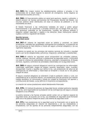 Art. 365.- Por ningún motivo los establecimientos públicos o privados ni los
profesionales de la salud negarán la atención de emergencia. Dicha negativa se
sancionará de acuerdo con la ley.

Art. 366.- El financiamiento público en salud será oportuno, regular y suficiente, y
deberá provenir de fuentes permanentes del Presupuesto General del Estado. Los
recursos públicos serán distribuidos con base en criterios de población y en las
necesidades de salud.

El Estado financiará a las instituciones estatales de salud y podrá apoyar
financieramente a las autónomas y privadas siempre que no tengan fines de lucro,
que garanticen gratuidad en las prestaciones, cumplan las políticas públicas y
aseguren calidad, seguridad y respeto a los derechos. Estas instituciones estarán
sujetas a control y regulación del Estado.

Sección tercera
Seguridad social

Art. 367.-El sistema de seguridad social es público y universal, no podrá
privatizarse y atenderá las necesidades contingentes de la población. La protección de
las contingencias se hará efectiva a través del seguro universal obligatorio y de sus
regímenes especiales.

El sistema se guiará por los principios del sistema nacional de inclusión y equidad
social y por los de obligatoriedad, suficiencia, integración, solidaridad y subsidiaridad.

Art. 368.-El sistema de seguridad social comprenderá las entidades públicas,
normas, políticas, recursos, servicios y prestaciones de seguridad social, y funcionará
con base en criterios de sostenibilidad, eficiencia, celeridad y transparencia. El Estado
normará, regulará y controlará las actividades relacionadas con la seguridad social.

Art. 369.-El seguro universal obligatorio cubrirá las contingencias de enfermedad,
maternidad, paternidad, riesgos de trabajo, cesantía, desempleo, vejez, invalidez,
discapacidad, muerte y aquellas que defina la ley. Las prestaciones de salud de las
contingencias de enfermedad y maternidad se brindarán a través de la red pública
integral de salud.

El seguro universal obligatorio se extenderá a toda la población urbana y rural, con
independencia de su situación laboral. Las prestaciones para las personas que realizan
trabajo doméstico no remunerado y tareas de cuidado se financiarán con aportes y
contribuciones del Estado. La ley definirá el mecanismo correspondiente.

La creación de nuevas prestaciones estará debidamente financiada.

Art. 370.- El Instituto Ecuatoriano de Seguridad Social, entidad autónoma regulada
por la ley, será responsable de la prestación de las contingencias del seguro universal
obligatorio a sus afiliados.

La policía nacional y las fuerzas armadas podrán contar con un régimen especial de
seguridad social, de acuerdo con la ley; sus entidades de seguridad social formarán
parte de la red pública integral de salud y del sistema de seguridad social.

Art. 371.- Las prestaciones de la seguridad social se financiarán con el aporte de
las personas aseguradas en relación de dependencia y de sus empleadoras o
empleadores; con los aportes de las personas independientes aseguradas; con los


   107
 