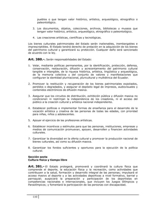 pueblos o que tengan valor histórico, artístico, arqueológico, etnográfico o
         paleontológico.

   3. Los documentos, objetos, colecciones, archivos, bibliotecas y museos que
      tengan valor histórico, artístico, arqueológico, etnográfico o paleontológico.

   4. Las creaciones artísticas, científicas y tecnológicas.

Los bienes culturales patrimoniales del Estado serán inalienables, inembargables e
imprescriptibles. El Estado tendrá derecho de prelación en la adquisición de los bienes
del patrimonio cultural y garantizará su protección. Cualquier daño será sancionado
de acuerdo con la ley.

Art. 380.-. Serán responsabilidades del Estado:

1. Velar, mediante políticas permanentes, por la identificación, protección, defensa,
   conservación, restauración, difusión y acrecentamiento del patrimonio cultural
   tangible e intangible, de la riqueza histórica, artística, lingüística y arqueológica,
   de la memoria colectiva y del conjunto de valores y manifestaciones que
   configuran la identidad plurinacional, pluricultural y multiétnica del Ecuador.

2. Promover la restitución y recuperación de los bienes patrimoniales expoliados,
   perdidos o degradados, y asegurar el depósito legal de impresos, audiovisuales y
   contenidos electrónicos de difusión masiva.

3. Asegurar que los circuitos de distribución, exhibición pública y difusión masiva no
   condicionen ni restrinjan la independencia de los creadores, ni el acceso del
   público a la creación cultural y artística nacional independiente.

4. Establecer políticas e implementar formas de enseñanza para el desarrollo de la
   vocación artística y creativa de las personas de todas las edades, con prioridad
   para niñas, niños y adolescentes.

5. Apoyar el ejercicio de las profesiones artísticas.

6. Establecer incentivos y estímulos para que las personas, instituciones, empresas y
   medios de comunicación promuevan, apoyen, desarrollen y financien actividades
   culturales.

7. Garantizar la diversidad en la oferta cultural y promover la producción nacional de
   bienes culturales, así como su difusión masiva.

8. Garantizar los fondos suficientes y oportunos para la ejecución de la política
   cultural.

Sección sexta
Cultura física y tiempo libre

Art. 381.- El Estado protegerá, promoverá y coordinará la cultura física que
comprende el deporte, la educación física y la recreación, como actividades que
contribuyen a la salud, formación y desarrollo integral de las personas; impulsará el
acceso masivo al deporte y a las actividades deportivas a nivel formativo, barrial y
parroquial; auspiciará la preparación y participación de los deportistas en
competencias nacionales e internacionales, que incluyen los Juegos Olímpicos y
Paraolímpicos; y fomentará la participación de las personas con discapacidad.



   110
 