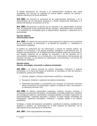 El Estado garantizará los recursos y la infraestructura necesaria para estas
actividades. Los recursos se sujetarán al control estatal, rendición de cuentas y
deberán distribuirse de forma equitativa.

Art. 382.- Se reconoce la autonomía de las organizaciones deportivas y de la
administración de los escenarios deportivos y demás instalaciones destinadas a la
práctica del deporte, de acuerdo con la ley.

Art. 383.- Se garantiza el derecho de las personas y las colectividades al tiempo
libre, la ampliación de las condiciones físicas, sociales y ambientales para su disfrute,
y la promoción de actividades para el esparcimiento, descanso y desarrollo de la
personalidad.

Sección séptima
Comunicación social

Art. 384.- El sistema de comunicación social asegurará el ejercicio de los derechos
de la comunicación, la información y la libertad de expresión, y          fortalecerá la
participación ciudadana.

El sistema se conformará por las instituciones y actores de carácter público, las
políticas y la normativa; y los actores privados, ciudadanos y comunitarios que se
integren voluntariamente a él. El Estado formulará la política pública de comunicación,
con respeto irrestricto de la libertad de expresión y de los derechos de la
comunicación consagrados en la Constitución y los instrumentos internacionales de
derechos humanos. La ley definirá su organización, funcionamiento y las formas de
participación ciudadana.

Sección octava
Ciencia, tecnología, innovación y saberes ancestrales

Art. 385.-- El sistema nacional de ciencia, tecnología, innovación y saberes
ancestrales, en el marco del respeto al ambiente, la naturaleza, la vida, las culturas y
la soberanía, tendrá como finalidad:

   1. Generar, adaptar y difundir conocimientos científicos y tecnológicos.

   2. Recuperar, fortalecer y potenciar los saberes ancestrales.

   3. Desarrollar tecnologías e innovaciones que impulsen la producción nacional,
      eleven la eficiencia y productividad, mejoren la calidad de vida y contribuyan a
      la realización del buen vivir.

Art. 386.- El sistema comprenderá programas, políticas, recursos, acciones, e
incorporará a instituciones del Estado, universidades y escuelas politécnicas, institutos
de investigación públicos y particulares, empresas públicas y privadas, organismos no
gubernamentales y personas naturales o jurídicas, en tanto realizan actividades de
investigación, desarrollo tecnológico, innovación y aquellas ligadas a los saberes
ancestrales.

El Estado, a través del organismo competente, coordinará el sistema, establecerá los
objetivos y políticas, de conformidad con el Plan Nacional de Desarrollo, con la
participación de los actores que lo conforman.

Art. 387.- Será responsabilidad del Estado:


   111
 
