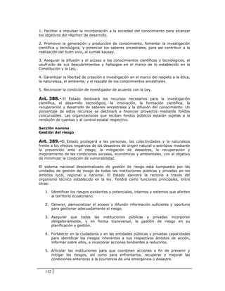 1. Facilitar e impulsar la incorporación a la sociedad del conocimiento para alcanzar
los objetivos del régimen de desarrollo.

2. Promover la generación y producción de conocimiento, fomentar la investigación
científica y tecnológica, y potenciar los saberes ancestrales, para así contribuir a la
realización del buen vivir, al sumak kausay.

3. Asegurar la difusión y el acceso a los conocimientos científicos y tecnológicos, el
usufructo de sus descubrimientos y hallazgos en el marco de lo establecido en la
Constitución y la Ley.

4. Garantizar la libertad de creación e investigación en el marco del respeto a la ética,
la naturaleza, el ambiente, y el rescate de los conocimientos ancestrales.

5. Reconocer la condición de investigador de acuerdo con la Ley.

Art. 388.- El Estado destinará los recursos necesarios para la investigación
científica, el desarrollo tecnológico, la innovación, la formación científica, la
recuperación y desarrollo de saberes ancestrales y la difusión del conocimiento. Un
porcentaje de estos recursos se destinará a financiar proyectos mediante fondos
concursables. Las organizaciones que reciban fondos públicos estarán sujetas a la
rendición de cuentas y al control estatal respectivo.

Sección novena
Gestión del riesgo

Art. 389.-El Estado protegerá a las personas, las colectividades y la naturaleza
frente a los efectos negativos de los desastres de origen natural o antrópico mediante
la prevención ante el riesgo, la mitigación de desastres, la recuperación y
mejoramiento de las condiciones sociales, económicas y ambientales, con el objetivo
de minimizar la condición de vulnerabilidad.

El sistema nacional descentralizado de gestión de riesgo está compuesto por las
unidades de gestión de riesgo de todas las instituciones públicas y privadas en los
ámbitos local, regional y nacional. El Estado ejercerá la rectoría a través del
organismo técnico establecido en la ley. Tendrá como funciones principales, entre
otras:

   1. Identificar los riesgos existentes y potenciales, internos y externos que afecten
      al territorio ecuatoriano.

   2. Generar, democratizar el acceso y difundir información suficiente y oportuna
      para gestionar adecuadamente el riesgo.

   3. Asegurar que todas las instituciones públicas y privadas incorporen
      obligatoriamente, y en forma transversal, la gestión de riesgo en su
      planificación y gestión.

   4. Fortalecer en la ciudadanía y en las entidades públicas y privadas capacidades
      para identificar los riesgos inherentes a sus respectivos ámbitos de acción,
      informar sobre ellos, e incorporar acciones tendientes a reducirlos.

   5. Articular las instituciones para que coordinen acciones a fin de prevenir y
      mitigar los riesgos, así como para enfrentarlos, recuperar y mejorar las
      condiciones anteriores a la ocurrencia de una emergencia o desastre.


   112
 