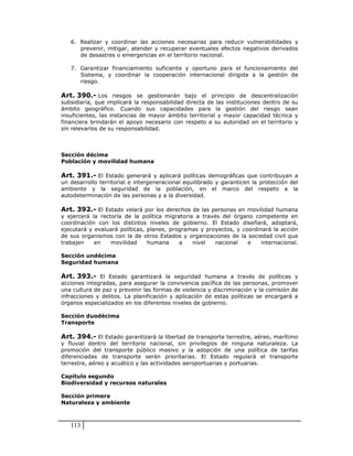 6. Realizar y coordinar las acciones necesarias para reducir vulnerabilidades y
      prevenir, mitigar, atender y recuperar eventuales efectos negativos derivados
      de desastres o emergencias en el territorio nacional.

   7. Garantizar financiamiento suficiente y oportuno para el funcionamiento del
      Sistema, y coordinar la cooperación internacional dirigida a la gestión de
      riesgo.

Art. 390.- Los riesgos se gestionarán bajo el principio de descentralización
subsidiaria, que implicará la responsabilidad directa de las instituciones dentro de su
ámbito geográfico. Cuando sus capacidades para la gestión del riesgo sean
insuficientes, las instancias de mayor ámbito territorial y mayor capacidad técnica y
financiera brindarán el apoyo necesario con respeto a su autoridad en el territorio y
sin relevarlos de su responsabilidad.



Sección décima
Población y movilidad humana

Art. 391.- El Estado generará y aplicará políticas demográficas que contribuyan a
un desarrollo territorial e intergeneracional equilibrado y garanticen la protección del
ambiente y la seguridad de la población, en el marco del respeto a la
autodeterminación de las personas y a la diversidad.

Art. 392.- El Estado velará por los derechos de las personas en movilidad humana
y ejercerá la rectoría de la política migratoria a través del órgano competente en
coordinación con los distintos niveles de gobierno. El Estado diseñará, adoptará,
ejecutará y evaluará políticas, planes, programas y proyectos, y coordinará la acción
de sus organismos con la de otros Estados y organizaciones de la sociedad civil que
trabajen    en    movilidad     humana     a    nivel   nacional   e    internacional.

Sección undécima
Seguridad humana

Art. 393.- El Estado garantizará la seguridad humana a través de políticas y
acciones integradas, para asegurar la convivencia pacífica de las personas, promover
una cultura de paz y prevenir las formas de violencia y discriminación y la comisión de
infracciones y delitos. La planificación y aplicación de estas políticas se encargará a
órganos especializados en los diferentes niveles de gobierno.

Sección duodécima
Transporte

Art. 394.- El Estado garantizará la libertad de transporte terrestre, aéreo, marítimo
y fluvial dentro del territorio nacional, sin privilegios de ninguna naturaleza. La
promoción del transporte público masivo y la adopción de una política de tarifas
diferenciadas de transporte serán prioritarias. El Estado regulará el transporte
terrestre, aéreo y acuático y las actividades aeroportuarias y portuarias.

Capítulo segundo
Biodiversidad y recursos naturales

Sección primera
Naturaleza y ambiente



   113
 